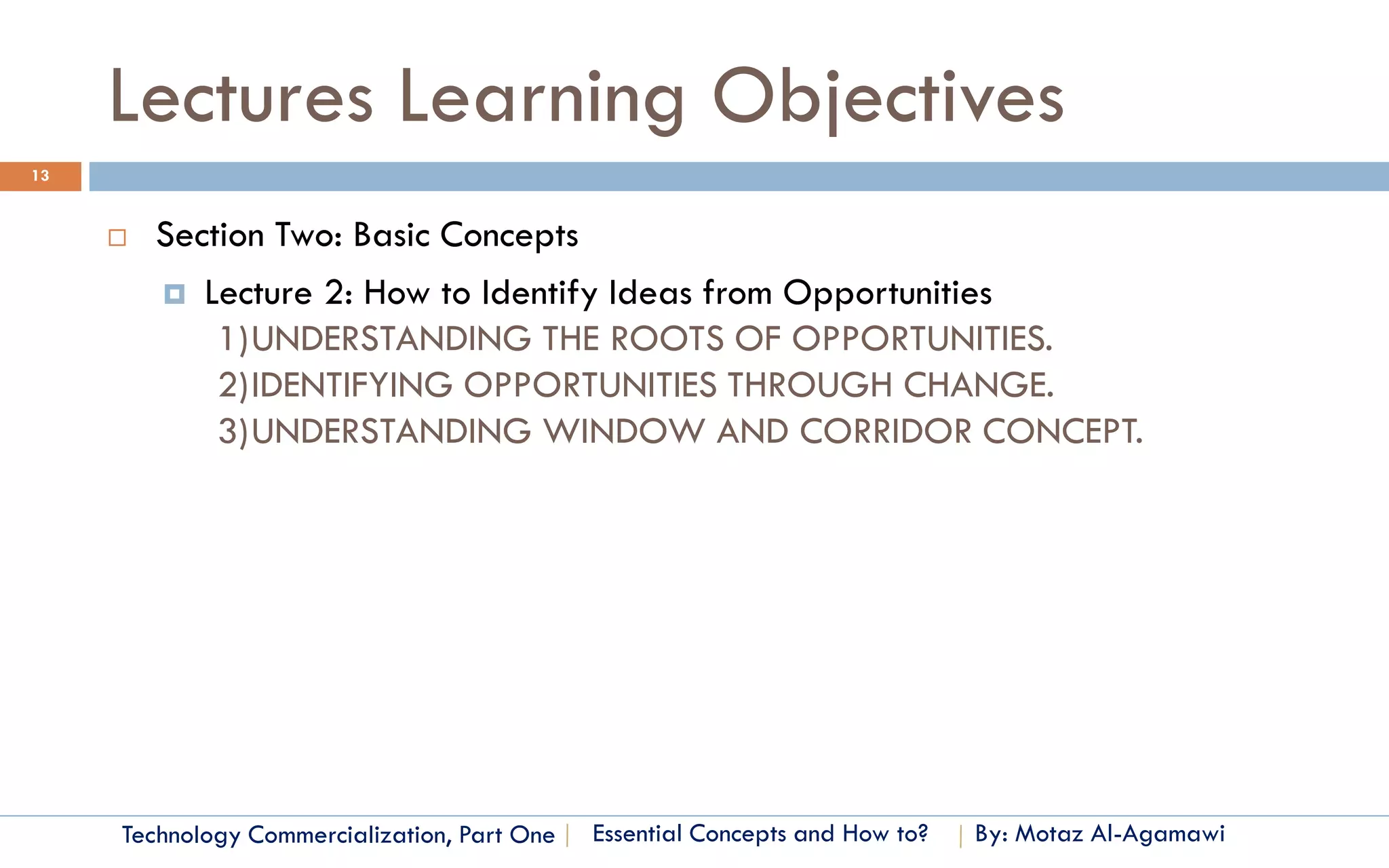 Lectures Learning Objectives
13


        Section Two: Basic Concepts
          Lecture 2: How to Identify Ideas from Opportunities
             1)UNDERSTANDING THE ROOTS OF OPPORTUNITIES.
             2)IDENTIFYING OPPORTUNITIES THROUGH CHANGE.
             3)UNDERSTANDING WINDOW AND CORRIDOR CONCEPT.




     Technology Commercialization, Part One   Essential Concepts and How to?   By: Motaz Al-Agamawi
 