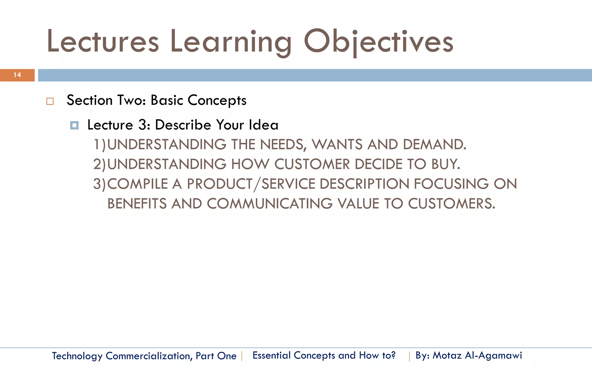Lectures Learning Objectives
14


        Section Two: Basic Concepts
          Lecture 3: Describe Your Idea
             1)UNDERSTANDING THE NEEDS, WANTS AND DEMAND.
             2)UNDERSTANDING HOW CUSTOMER DECIDE TO BUY.
             3)COMPILE A PRODUCT/SERVICE DESCRIPTION FOCUSING ON
               BENEFITS AND COMMUNICATING VALUE TO CUSTOMERS.




     Technology Commercialization, Part One   Essential Concepts and How to?   By: Motaz Al-Agamawi
 