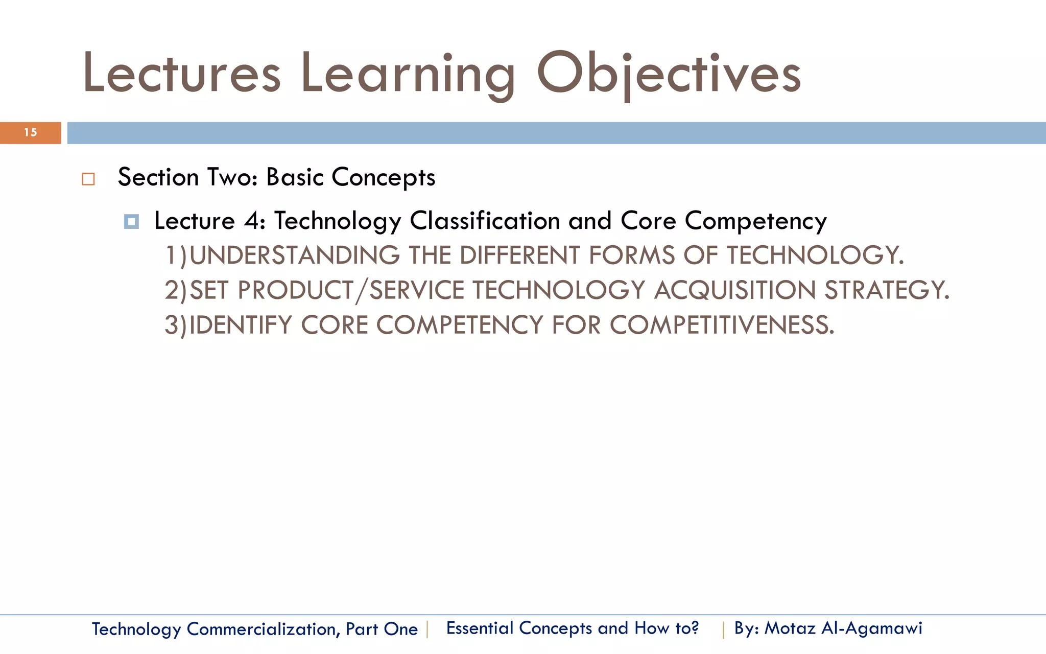 Lectures Learning Objectives
15


        Section Two: Basic Concepts
          Lecture 4: Technology Classification and Core Competency
             1)UNDERSTANDING THE DIFFERENT FORMS OF TECHNOLOGY.
             2)SET PRODUCT/SERVICE TECHNOLOGY ACQUISITION STRATEGY.
             3)IDENTIFY CORE COMPETENCY FOR COMPETITIVENESS.




     Technology Commercialization, Part One   Essential Concepts and How to?   By: Motaz Al-Agamawi
 