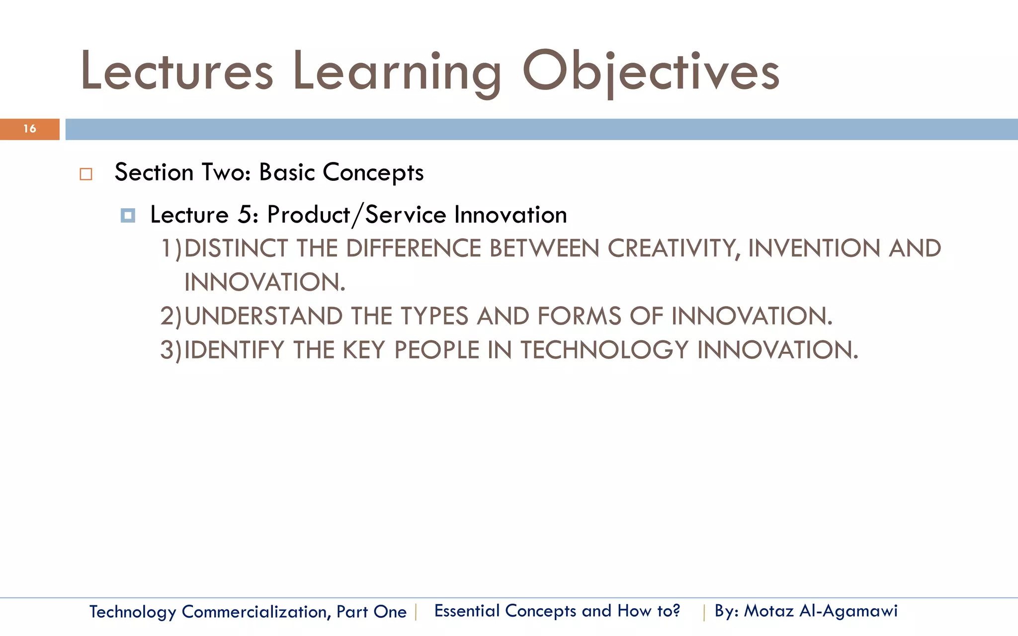 Lectures Learning Objectives
16


        Section Two: Basic Concepts
          Lecture 5: Product/Service Innovation
             1)DISTINCT THE DIFFERENCE BETWEEN CREATIVITY, INVENTION AND
               INNOVATION.
             2)UNDERSTAND THE TYPES AND FORMS OF INNOVATION.
             3)IDENTIFY THE KEY PEOPLE IN TECHNOLOGY INNOVATION.




     Technology Commercialization, Part One   Essential Concepts and How to?   By: Motaz Al-Agamawi
 