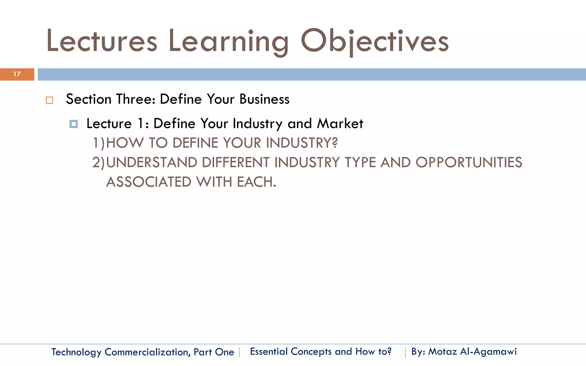 Lectures Learning Objectives
17


        Section Three: Define Your Business
          Lecture 1: Define Your Industry and Market
             1)HOW TO DEFINE YOUR INDUSTRY?
             2)UNDERSTAND DIFFERENT INDUSTRY TYPE AND OPPORTUNITIES
               ASSOCIATED WITH EACH.




     Technology Commercialization, Part One   Essential Concepts and How to?   By: Motaz Al-Agamawi
 