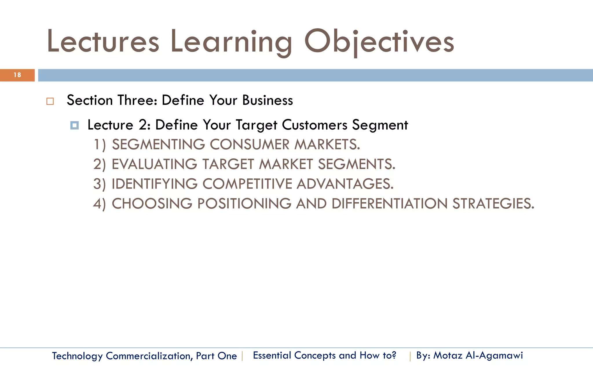 Lectures Learning Objectives
18


        Section Three: Define Your Business
          Lecture 2: Define Your Target Customers Segment
             1) SEGMENTING CONSUMER MARKETS.
             2) EVALUATING TARGET MARKET SEGMENTS.
             3) IDENTIFYING COMPETITIVE ADVANTAGES.
             4) CHOOSING POSITIONING AND DIFFERENTIATION STRATEGIES.




     Technology Commercialization, Part One   Essential Concepts and How to?   By: Motaz Al-Agamawi
 
