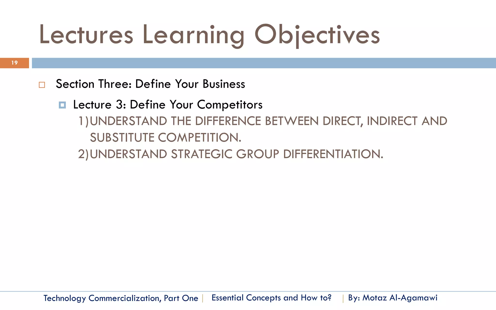 Lectures Learning Objectives
19


        Section Three: Define Your Business
          Lecture 3: Define Your Competitors
             1)UNDERSTAND THE DIFFERENCE BETWEEN DIRECT, INDIRECT AND
               SUBSTITUTE COMPETITION.
             2)UNDERSTAND STRATEGIC GROUP DIFFERENTIATION.




     Technology Commercialization, Part One   Essential Concepts and How to?   By: Motaz Al-Agamawi
 