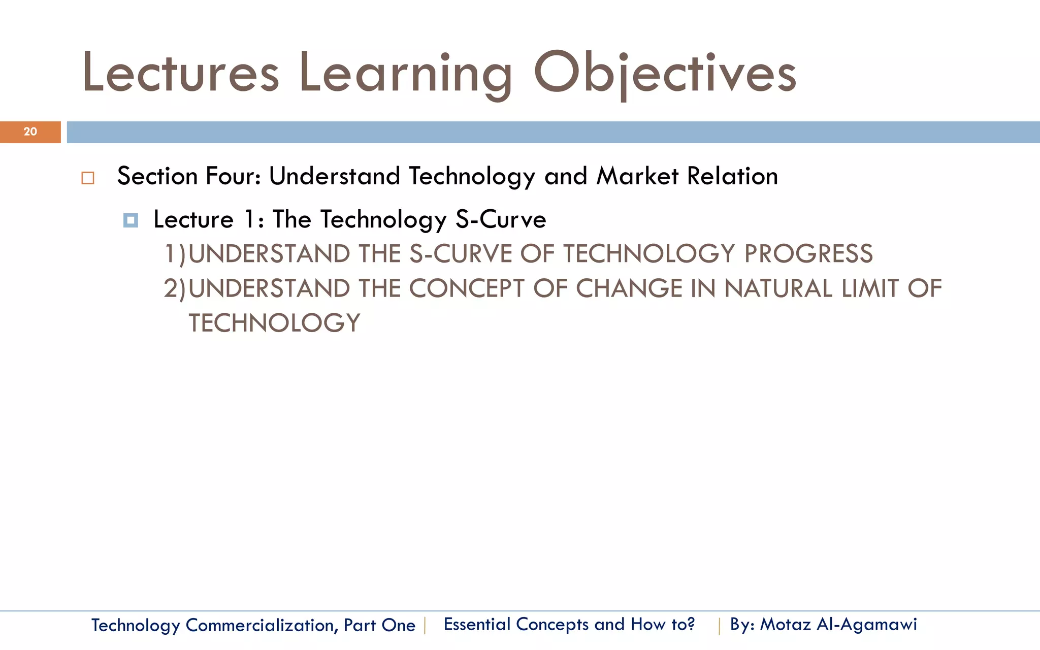 Lectures Learning Objectives
20


        Section Four: Understand Technology and Market Relation
          Lecture 1: The Technology S-Curve
             1)UNDERSTAND THE S-CURVE OF TECHNOLOGY PROGRESS
             2)UNDERSTAND THE CONCEPT OF CHANGE IN NATURAL LIMIT OF
               TECHNOLOGY




     Technology Commercialization, Part One   Essential Concepts and How to?   By: Motaz Al-Agamawi
 