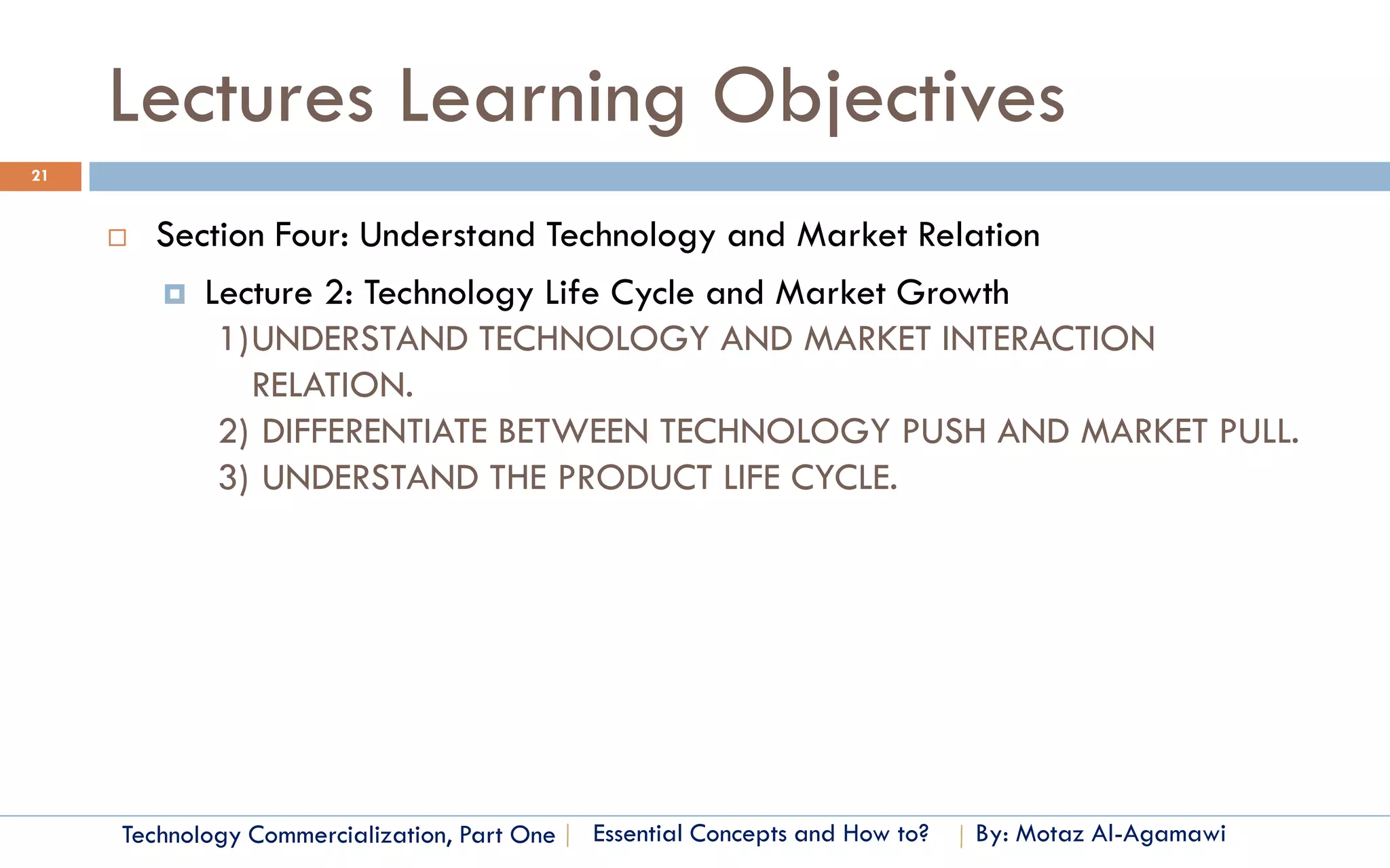 Lectures Learning Objectives
21


        Section Four: Understand Technology and Market Relation
          Lecture 2: Technology Life Cycle and Market Growth
             1)UNDERSTAND TECHNOLOGY AND MARKET INTERACTION
               RELATION.
             2) DIFFERENTIATE BETWEEN TECHNOLOGY PUSH AND MARKET PULL.
             3) UNDERSTAND THE PRODUCT LIFE CYCLE.




     Technology Commercialization, Part One   Essential Concepts and How to?   By: Motaz Al-Agamawi
 