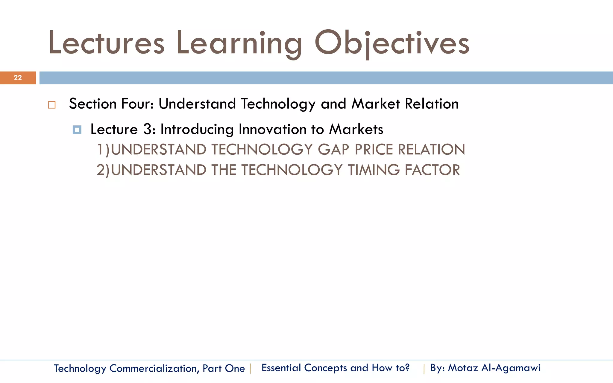 Lectures Learning Objectives
22


        Section Four: Understand Technology and Market Relation
          Lecture 3: Introducing Innovation to Markets
             1)UNDERSTAND TECHNOLOGY GAP PRICE RELATION
             2)UNDERSTAND THE TECHNOLOGY TIMING FACTOR




     Technology Commercialization, Part One   Essential Concepts and How to?   By: Motaz Al-Agamawi
 