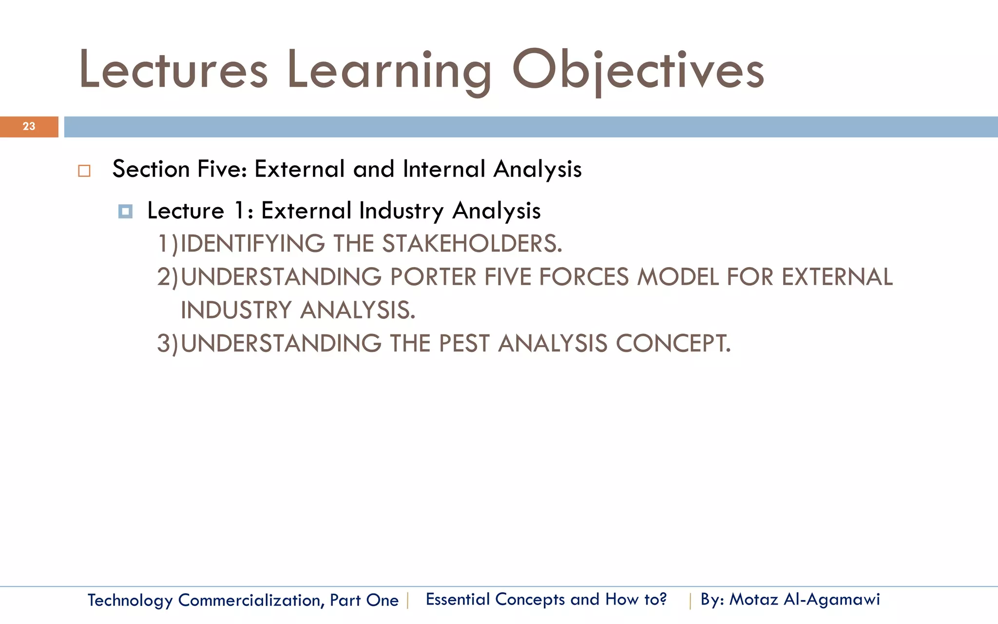 Lectures Learning Objectives
23


        Section Five: External and Internal Analysis
          Lecture 1: External Industry Analysis
             1)IDENTIFYING THE STAKEHOLDERS.
             2)UNDERSTANDING PORTER FIVE FORCES MODEL FOR EXTERNAL
               INDUSTRY ANALYSIS.
             3)UNDERSTANDING THE PEST ANALYSIS CONCEPT.




     Technology Commercialization, Part One   Essential Concepts and How to?   By: Motaz Al-Agamawi
 