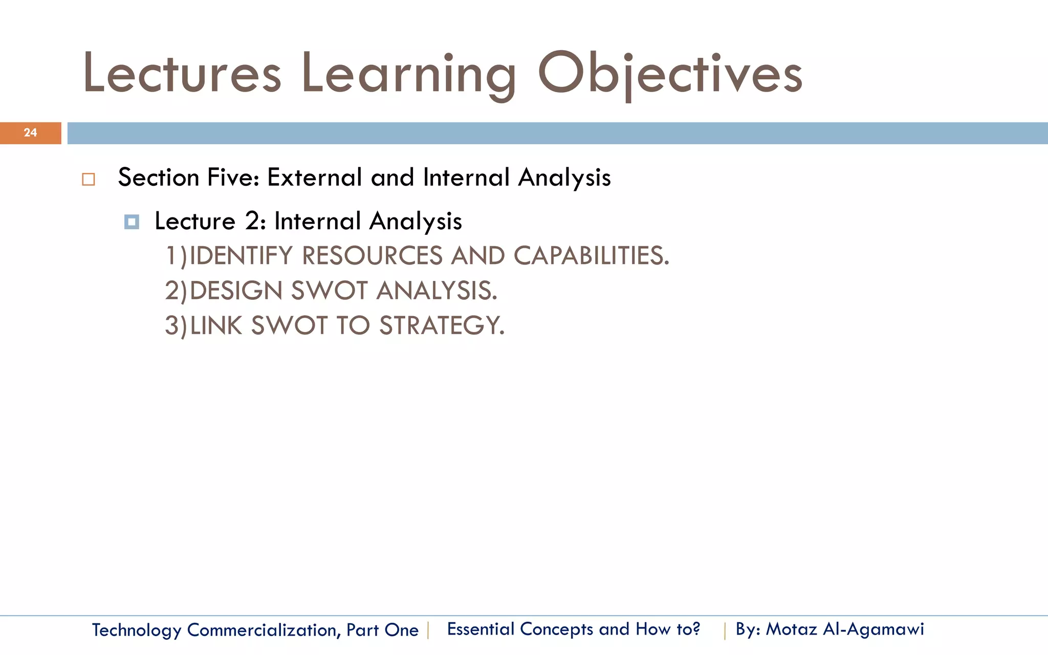 Lectures Learning Objectives
24


        Section Five: External and Internal Analysis
          Lecture 2: Internal Analysis
             1)IDENTIFY RESOURCES AND CAPABILITIES.
             2)DESIGN SWOT ANALYSIS.
             3)LINK SWOT TO STRATEGY.




     Technology Commercialization, Part One   Essential Concepts and How to?   By: Motaz Al-Agamawi
 