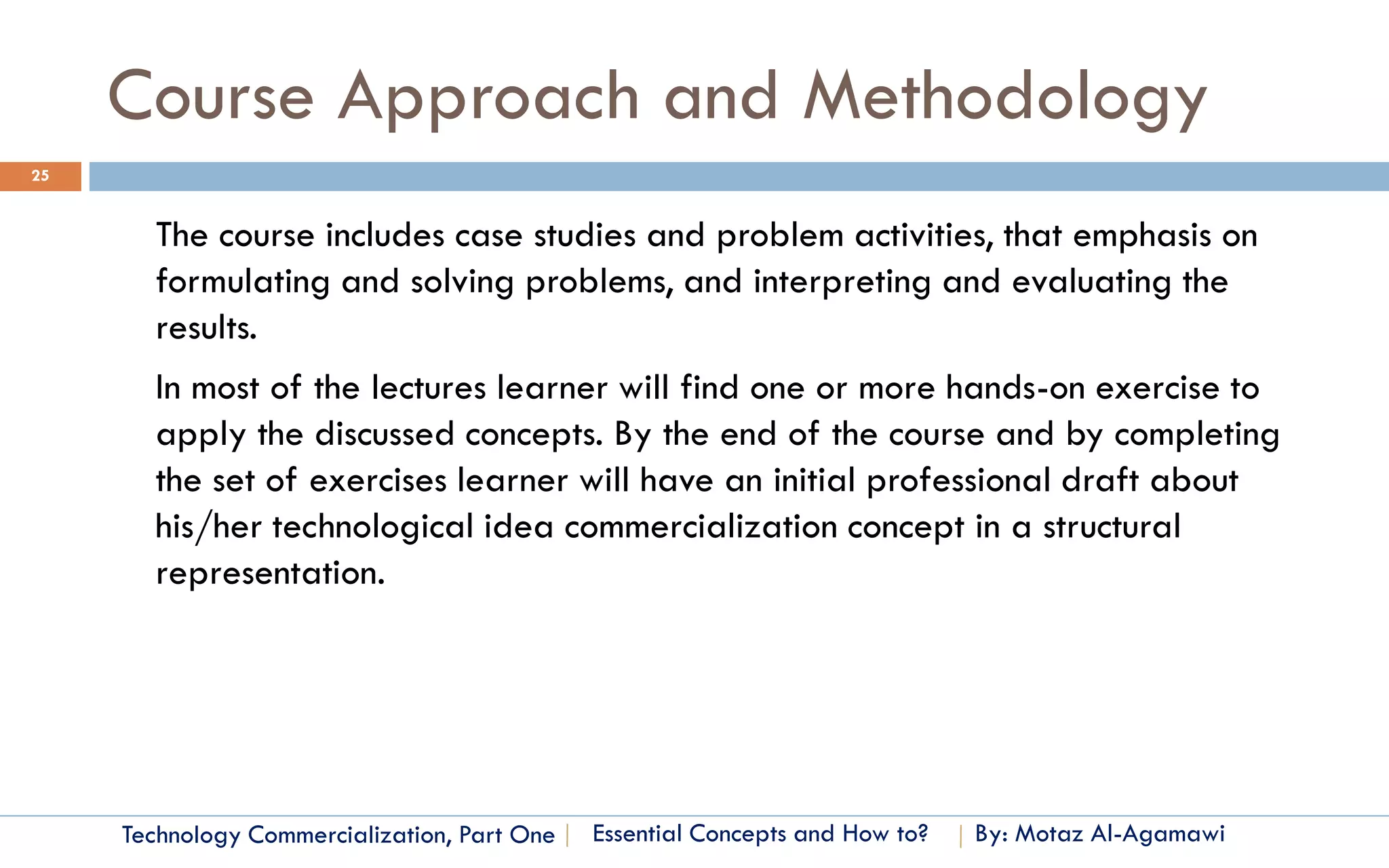 Course Approach and Methodology
25


       The course includes case studies and problem activities, that emphasis on
       formulating and solving problems, and interpreting and evaluating the
       results.
       In most of the lectures learner will find one or more hands-on exercise to
       apply the discussed concepts. By the end of the course and by completing
       the set of exercises learner will have an initial professional draft about
       his/her technological idea commercialization concept in a structural
       representation.




     Technology Commercialization, Part One   Essential Concepts and How to?   By: Motaz Al-Agamawi
 