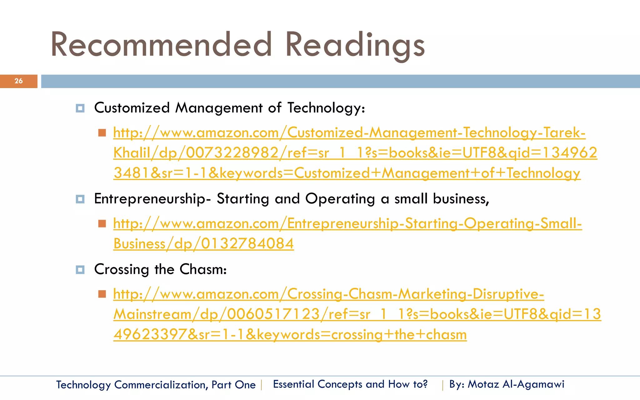 Recommended Readings
26


           Customized Management of Technology:
             http://www.amazon.com/Customized-Management-Technology-Tarek-
              Khalil/dp/0073228982/ref=sr_1_1?s=books&ie=UTF8&qid=134962
              3481&sr=1-1&keywords=Customized+Management+of+Technology
           Entrepreneurship- Starting and Operating a small business,
             http://www.amazon.com/Entrepreneurship-Starting-Operating-Small-
               Business/dp/0132784084
           Crossing the Chasm:
             http://www.amazon.com/Crossing-Chasm-Marketing-Disruptive-
              Mainstream/dp/0060517123/ref=sr_1_1?s=books&ie=UTF8&qid=13
              49623397&sr=1-1&keywords=crossing+the+chasm

     Technology Commercialization, Part One   Essential Concepts and How to?   By: Motaz Al-Agamawi
 