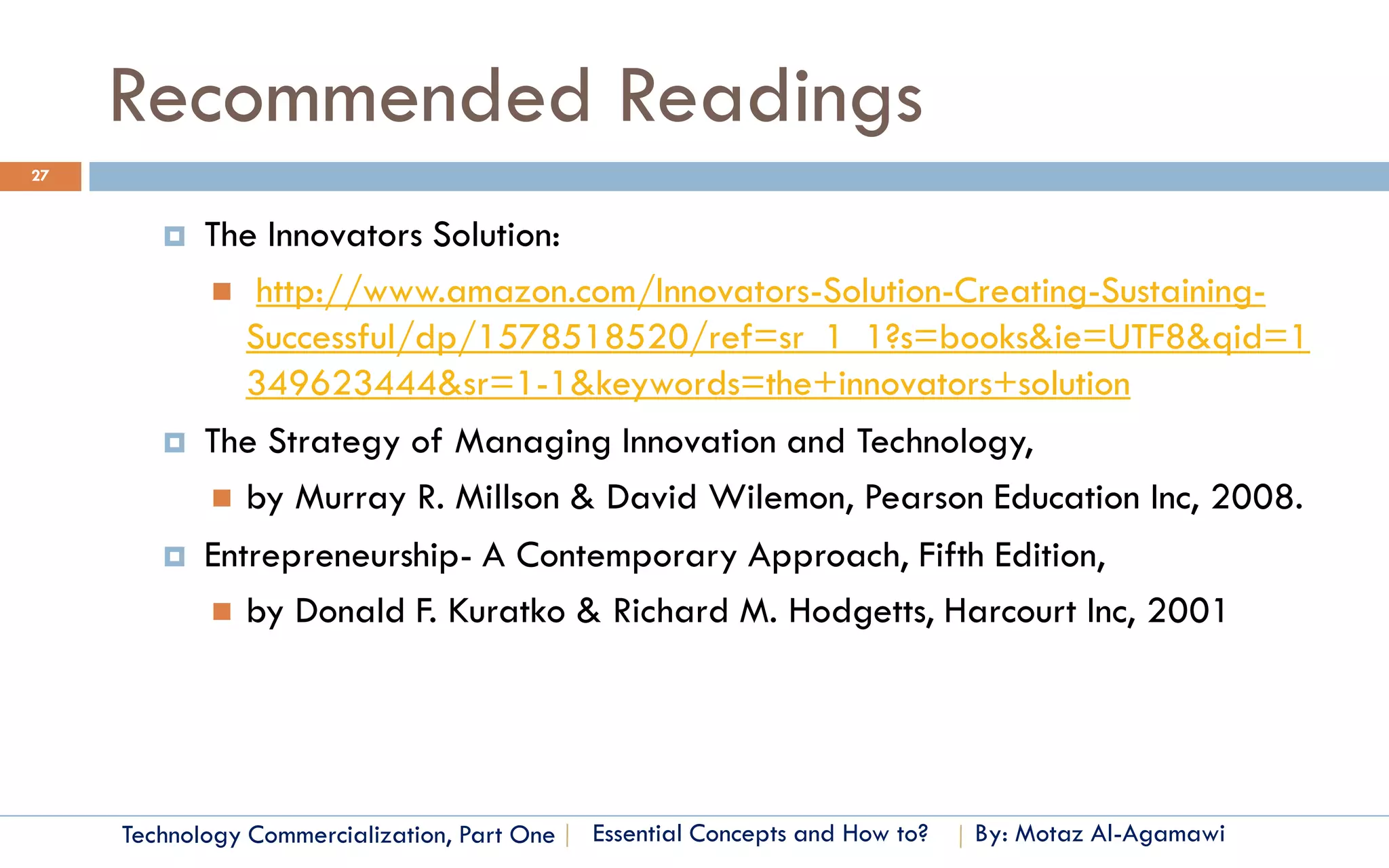 Recommended Readings
27


           The Innovators Solution:
             http://www.amazon.com/Innovators-Solution-Creating-Sustaining-
               Successful/dp/1578518520/ref=sr_1_1?s=books&ie=UTF8&qid=1
               349623444&sr=1-1&keywords=the+innovators+solution
           The Strategy of Managing Innovation and Technology,
             by Murray R. Millson & David Wilemon, Pearson Education Inc, 2008.

           Entrepreneurship- A Contemporary Approach, Fifth Edition,
             by Donald F. Kuratko & Richard M. Hodgetts, Harcourt Inc, 2001




     Technology Commercialization, Part One   Essential Concepts and How to?   By: Motaz Al-Agamawi
 