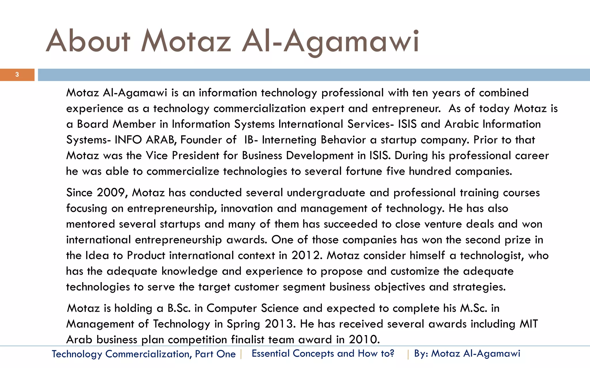 About Motaz Al-Agamawi
3

      Motaz Al-Agamawi is an information technology professional with ten years of combined
      experience as a technology commercialization expert and entrepreneur. As of today Motaz is
      a Board Member in Information Systems International Services- ISIS and Arabic Information
      Systems- INFO ARAB, Founder of IB- Interneting Behavior a startup company. Prior to that
      Motaz was the Vice President for Business Development in ISIS. During his professional career
      he was able to commercialize technologies to several fortune five hundred companies.
      Since 2009, Motaz has conducted several undergraduate and professional training courses
      focusing on entrepreneurship, innovation and management of technology. He has also
      mentored several startups and many of them has succeeded to close venture deals and won
      international entrepreneurship awards. One of those companies has won the second prize in
      the Idea to Product international context in 2012. Motaz consider himself a technologist, who
      has the adequate knowledge and experience to propose and customize the adequate
      technologies to serve the target customer segment business objectives and strategies.
      Motaz is holding a B.Sc. in Computer Science and expected to complete his M.Sc. in
      Management of Technology in Spring 2013. He has received several awards including MIT
      Arab business plan competition finalist team award in 2010.
    Technology Commercialization, Part One   Essential Concepts and How to?   By: Motaz Al-Agamawi
 