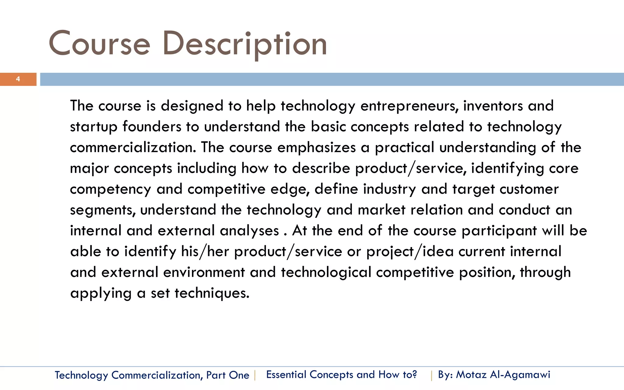 Course Description
4


      The course is designed to help technology entrepreneurs, inventors and
      startup founders to understand the basic concepts related to technology
      commercialization. The course emphasizes a practical understanding of the
      major concepts including how to describe product/service, identifying core
      competency and competitive edge, define industry and target customer
      segments, understand the technology and market relation and conduct an
      internal and external analyses . At the end of the course participant will be
      able to identify his/her product/service or project/idea current internal
      and external environment and technological competitive position, through
      applying a set techniques.



    Technology Commercialization, Part One   Essential Concepts and How to?   By: Motaz Al-Agamawi
 