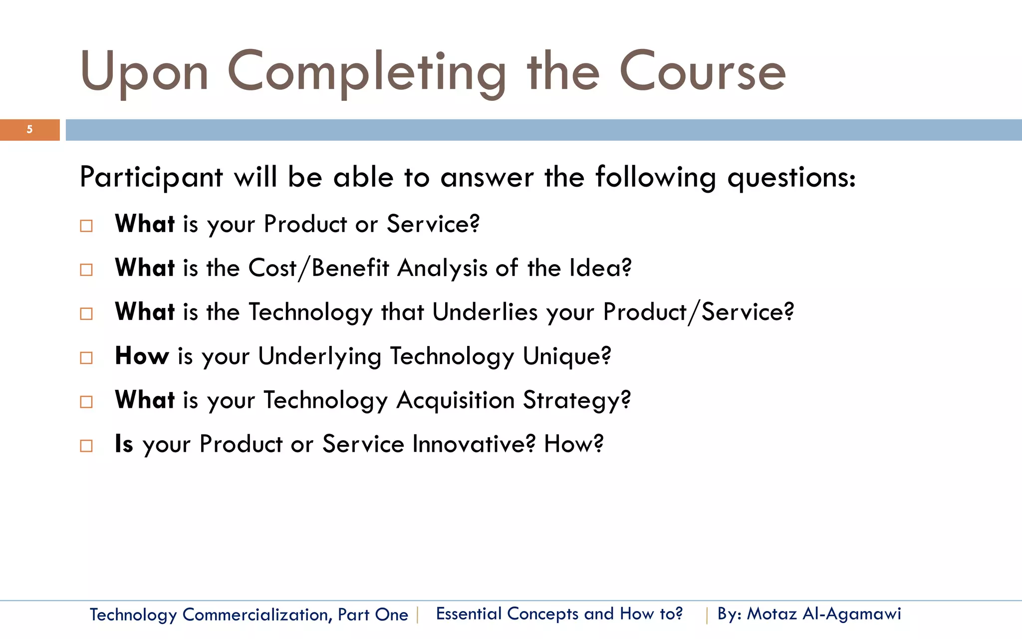 Upon Completing the Course
5



    Participant will be able to answer the following questions:
       What is your Product or Service?
       What is the Cost/Benefit Analysis of the Idea?
       What is the Technology that Underlies your Product/Service?
       How is your Underlying Technology Unique?
       What is your Technology Acquisition Strategy?
       Is your Product or Service Innovative? How?




    Technology Commercialization, Part One   Essential Concepts and How to?   By: Motaz Al-Agamawi
 
