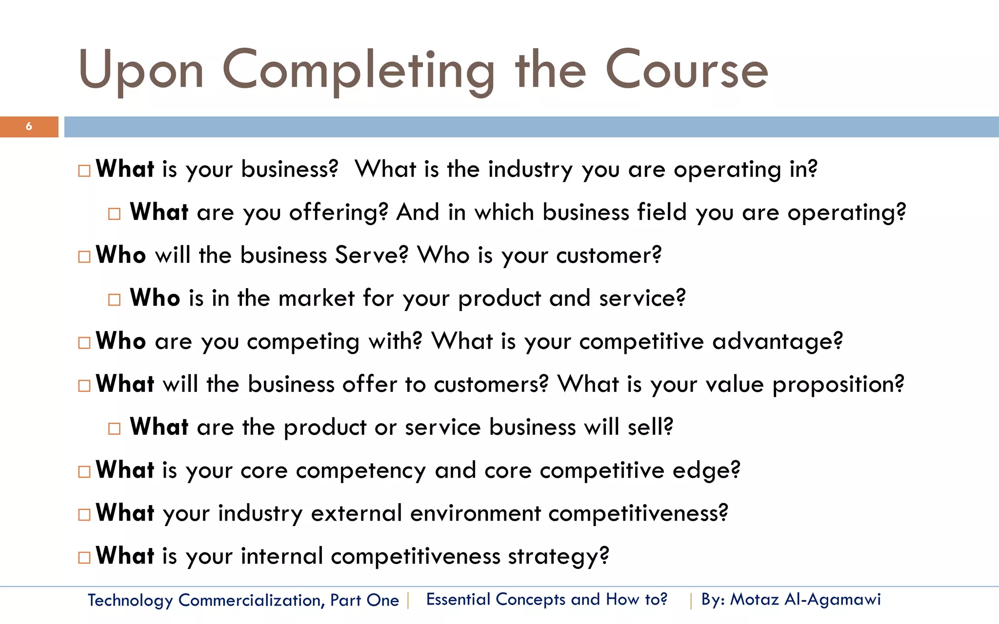 Upon Completing the Course
6


       What is your business? What is the industry you are operating in?
            What are you offering? And in which business field you are operating?
       Who will the business Serve? Who is your customer?
            Who is in the market for your product and service?
       Who are you competing with? What is your competitive advantage?
       What will the business offer to customers? What is your value proposition?
            What are the product or service business will sell?
       What is your core competency and core competitive edge?
       What your industry external environment competitiveness?
       What is your internal competitiveness strategy?
    Technology Commercialization, Part One   Essential Concepts and How to?   By: Motaz Al-Agamawi
 