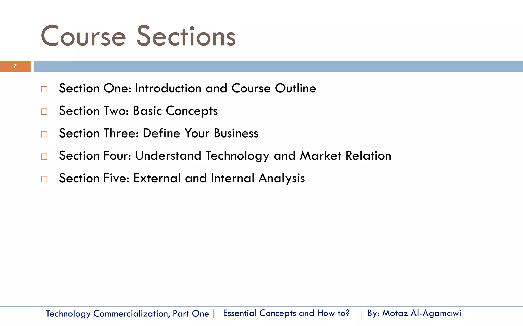 Course Sections
7


       Section One: Introduction and Course Outline
       Section Two: Basic Concepts
       Section Three: Define Your Business
       Section Four: Understand Technology and Market Relation
       Section Five: External and Internal Analysis




    Technology Commercialization, Part One   Essential Concepts and How to?   By: Motaz Al-Agamawi
 