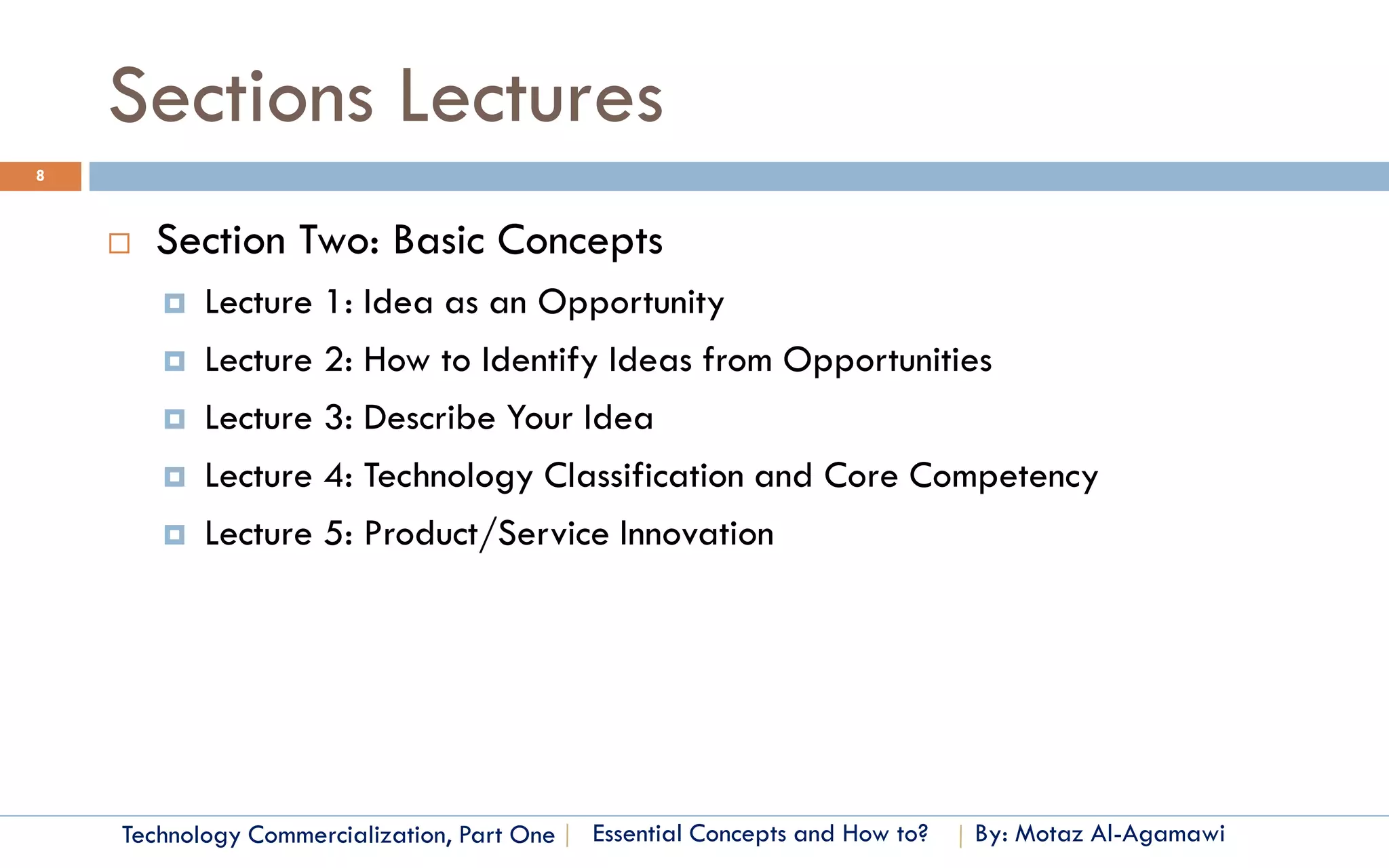 Sections Lectures
8



       Section Two: Basic Concepts
           Lecture 1: Idea as an Opportunity
           Lecture 2: How to Identify Ideas from Opportunities
           Lecture 3: Describe Your Idea
           Lecture 4: Technology Classification and Core Competency
           Lecture 5: Product/Service Innovation




    Technology Commercialization, Part One   Essential Concepts and How to?   By: Motaz Al-Agamawi
 