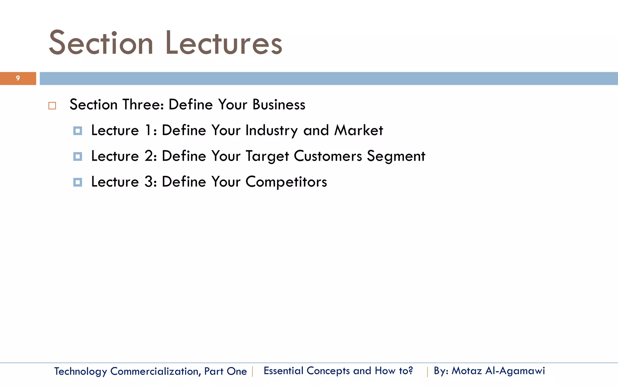Section Lectures
9


       Section Three: Define Your Business
         Lecture 1: Define Your Industry and Market

         Lecture 2: Define Your Target Customers Segment

         Lecture 3: Define Your Competitors




    Technology Commercialization, Part One   Essential Concepts and How to?   By: Motaz Al-Agamawi
 
