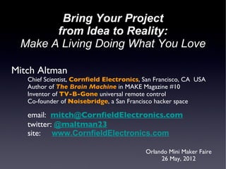 Bring Your Project
       from Idea to Reality:
 Make A Living Doing What You Love

Mitch Altman
   Chief Scientist, Cornfield Electronics, San Francisco, CA USA
   Author of The Brain Machine in MAKE Magazine #10
   Inventor of TV-B-Gone universal remote control
   Co-founder of Noisebridge, a San Francisco hacker space

   email: mitch@CornfieldElectronics.com
   twitter: @maltman23
   site: www.CornfieldElectronics.com

                                           Orlando Mini Maker Faire
                                                26 May, 2012
 