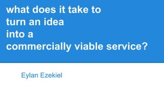 what does it take to
turn an idea
into a
commercially viable service?
Eylan Ezekiel
 