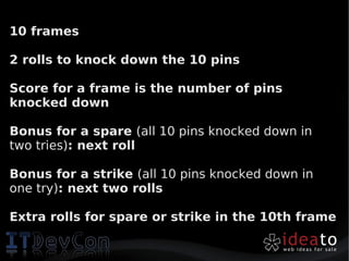 10 frames

2 rolls to knock down the 10 pins

Score for a frame is the number of pins
knocked down

Bonus for a spare (all 10 pins knocked down in
two tries): next roll

Bonus for a strike (all 10 pins knocked down in
one try): next two rolls

Extra rolls for spare or strike in the 10th frame
 