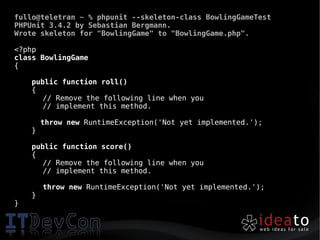 fullo@teletran ~ % phpunit --skeleton-class BowlingGameTest
PHPUnit 3.4.2 by Sebastian Bergmann.
Wrote skeleton for "BowlingGame" to "BowlingGame.php".

<?php
class BowlingGame
{

    public function roll()
    {
       // Remove the following line when you
       // implement this method.

        throw new RuntimeException('Not yet implemented.');
    }

    public function score()
    {
       // Remove the following line when you
       // implement this method.

        throw new RuntimeException('Not yet implemented.');
    }
}
 