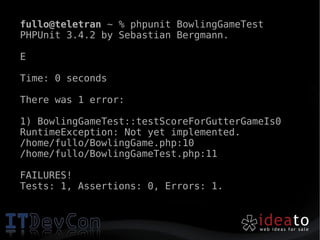 fullo@teletran ~ % phpunit BowlingGameTest
PHPUnit 3.4.2 by Sebastian Bergmann.

E

Time: 0 seconds

There was 1 error:

1) BowlingGameTest::testScoreForGutterGameIs0
RuntimeException: Not yet implemented.
/home/fullo/BowlingGame.php:10
/home/fullo/BowlingGameTest.php:11

FAILURES!
Tests: 1, Assertions: 0, Errors: 1.
 