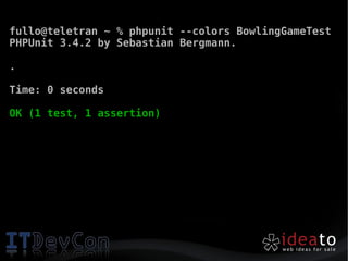 fullo@teletran ~ % phpunit --colors BowlingGameTest
PHPUnit 3.4.2 by Sebastian Bergmann.

.

Time: 0 seconds

OK (1 test, 1 assertion)
 