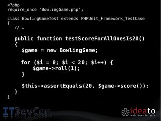 <?php
require_once 'BowlingGame.php';

class BowlingGameTest extends PHPUnit_Framework_TestCase
{
   // …

    public function testScoreForAllOnesIs20()
    {
      $game = new BowlingGame;

        for ($i = 0; $i < 20; $i++) {
            $game->roll(1);
        }

        $this->assertEquals(20, $game->score());
    }
}
 