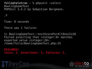 fullo@teletran ~ % phpunit –colors
BowlingGameTest
PHPUnit 3.4.2 by Sebastian Bergmann.

.F

Time: 0 seconds

There was 1 failure:

1) BowlingGameTest::testScoreForAllOnesIs20
Failed asserting that <integer:0> matches
expected value <integer:20>.
/home/fullo/BowlingGameTest.php:25

FAILURES!
Tests: 2, Assertions: 2, Failures: 1.
 