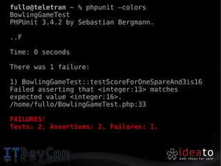 fullo@teletran ~ % phpunit –colors
BowlingGameTest
PHPUnit 3.4.2 by Sebastian Bergmann.

..F

Time: 0 seconds

There was 1 failure:

1) BowlingGameTest::testScoreForOneSpareAnd3is16
Failed asserting that <integer:13> matches
expected value <integer:16>.
/home/fullo/BowlingGameTest.php:33

FAILURES!
Tests: 2, Assertions: 2, Failures: 1.
 