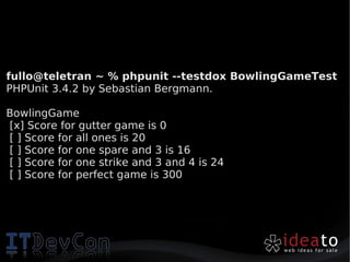 fullo@teletran ~ % phpunit --testdox BowlingGameTest
PHPUnit 3.4.2 by Sebastian Bergmann.

BowlingGame
[x] Score for gutter game is 0
[ ] Score for all ones is 20
[ ] Score for one spare and 3 is 16
[ ] Score for one strike and 3 and 4 is 24
[ ] Score for perfect game is 300
 