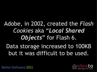 Adobe, in 2002, created the Flash
   Cookies aka “Local Shared
       Objects” for Flash 6.
 Data storage increased to 100KB
  but it was difficult to be used.
 