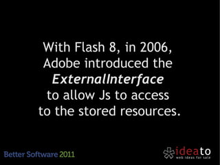 With Flash 8, in 2006,
 Adobe introduced the
  ExternalInterface
 to allow Js to access
to the stored resources.
 