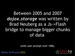 Between 2005 and 2007
 dojox.storage was written by
  Brad Neuberg as a Js->Flash
bridge to manage bigger chunks
           of data

      (with user prompt over 1MB).
 