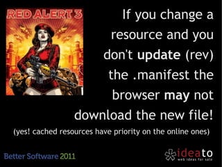 If you change a
                      resource and you
                     don't update (rev)
                      the .manifest the
                       browser may not
                 download the new file!
(yes! cached resources have priority on the online ones)
 
