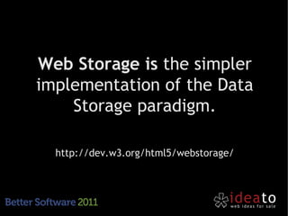 Web Storage is the simpler
implementation of the Data
    Storage paradigm.

  http://dev.w3.org/html5/webstorage/
 