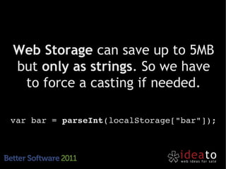Web Storage can save up to 5MB
but only as strings. So we have
 to force a casting if needed.

var bar = parseInt(localStorage["bar"]);
 