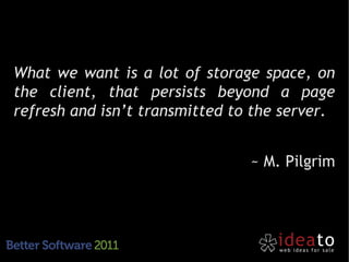 What we want is a lot of storage space, on
the client, that persists beyond a page
refresh and isn’t transmitted to the server.


                                ~ M. Pilgrim
 