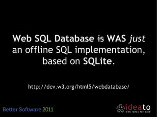 Web SQL Database is WAS just
an offline SQL implementation,
        based on SQLite.

   http://dev.w3.org/html5/webdatabase/
 