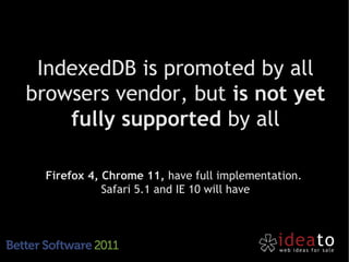 IndexedDB is promoted by all
browsers vendor, but is not yet
    fully supported by all

  Firefox 4, Chrome 11, have full implementation.
             Safari 5.1 and IE 10 will have
 