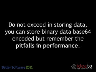 Do not exceed in storing data,
you can store binary data base64
  encoded but remember the
    pitfalls in performance.
 
