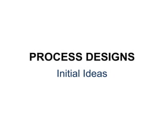 Initial Ideas
PROCESS DESIGNS
 