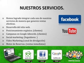    Hemos logrado integrar cada uno de nuestros
    servicios de manera que generen ventas
    efectivas.
   Desarrollo del sitio web.
   Posicionamiento orgánico. (clientes)
   Campanas en Google Adwords. (clientes)
   Social marketing. (Seguidores )
   Video Marketing (canal de divulgación)
   Motor de Reservas. (ventas inmediatas)
 