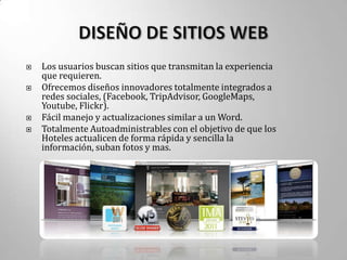    Los usuarios buscan sitios que transmitan la experiencia
    que requieren.
   Ofrecemos diseños innovadores totalmente integrados a
    redes sociales, (Facebook, TripAdvisor, GoogleMaps,
    Youtube, Flickr).
   Fácil manejo y actualizaciones similar a un Word.
   Totalmente Autoadministrables con el objetivo de que los
    Hoteles actualicen de forma rápida y sencilla la
    información, suban fotos y mas.
 