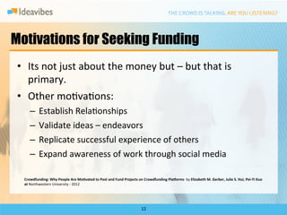 Motivations for Seeking Funding
 •  Its	
  not	
  just	
  about	
  the	
  money	
  but	
  –	
  but	
  that	
  is	
  
    primary.	
  
 •  Other	
  moDvaDons:	
  	
  
       –  Establish	
  RelaDonships	
  
       –  Validate	
  ideas	
  –	
  endeavors	
  
       –  Replicate	
  successful	
  experience	
  of	
  others	
  
       –  Expand	
  awareness	
  of	
  work	
  through	
  social	
  media	
  

   Crowdfunding:	
  Why	
  People	
  Are	
  Mo?vated	
  to	
  Post	
  and	
  Fund	
  Projects	
  on	
  Crowdfunding	
  PlaEorms	
  	
  by	
  Elizabeth	
  M.	
  Gerber,	
  Julie	
  S.	
  Hui,	
  Pei-­‐Yi	
  Kuo	
  	
  
   at	
  Northwestern	
  University	
  -­‐	
  2012	
  




                                                                                                           12	
  
 
