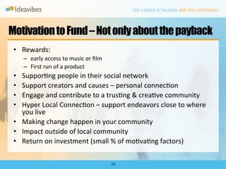 Motivation to Fund – Not only about the payback
 •  Rewards:	
  
      –  early	
  access	
  to	
  music	
  or	
  ﬁlm	
  
      –  First	
  run	
  of	
  a	
  product	
  
 •  SupporDng	
  people	
  in	
  their	
  social	
  network	
  
 •  Support	
  creators	
  and	
  causes	
  –	
  personal	
  connecDon	
  
 •  Engage	
  and	
  contribute	
  to	
  a	
  trusDng	
  &	
  creaDve	
  community	
  
 •  Hyper	
  Local	
  ConnecDon	
  –	
  support	
  endeavors	
  close	
  to	
  where	
  
    you	
  live	
  
 •  Making	
  change	
  happen	
  in	
  your	
  community	
  
 •  Impact	
  outside	
  of	
  local	
  community	
  
 •  Return	
  on	
  investment	
  (small	
  %	
  of	
  moDvaDng	
  factors)	
  

                                                           13	
  
 