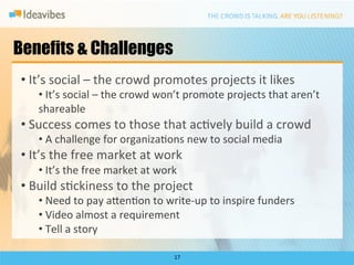 Benefits & Challenges
• 	
  It’s	
  social	
  –	
  the	
  crowd	
  promotes	
  projects	
  it	
  likes	
  
     • 	
  It’s	
  social	
  –	
  the	
  crowd	
  won’t	
  promote	
  projects	
  that	
  aren’t	
  
     shareable	
  
• 	
  Success	
  comes	
  to	
  those	
  that	
  acDvely	
  build	
  a	
  crowd	
  	
  
     • 	
  A	
  challenge	
  for	
  organizaDons	
  new	
  to	
  social	
  media	
  
• 	
  It’s	
  the	
  free	
  market	
  at	
  work	
  
     • 	
  It’s	
  the	
  free	
  market	
  at	
  work	
  
• 	
  Build	
  sDckiness	
  to	
  the	
  project	
  
     • 	
  Need	
  to	
  pay	
  a`enDon	
  to	
  write-­‐up	
  to	
  inspire	
  funders	
  
     • 	
  Video	
  almost	
  a	
  requirement	
  
     • 	
  Tell	
  a	
  story	
  

                                                        17	
  
 