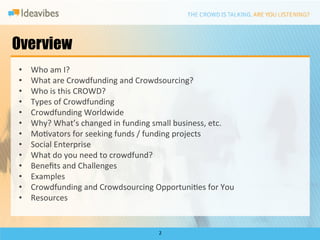 Overview
•    Who	
  am	
  I?	
  
•    What	
  are	
  Crowdfunding	
  and	
  Crowdsourcing?	
  
•    Who	
  is	
  this	
  CROWD?	
  
•    Types	
  of	
  Crowdfunding	
  
•    Crowdfunding	
  Worldwide	
  
•    Why?	
  What’s	
  changed	
  in	
  funding	
  small	
  business,	
  etc.	
  
•    MoDvators	
  for	
  seeking	
  funds	
  /	
  funding	
  projects	
  
•    Social	
  Enterprise	
  
•    What	
  do	
  you	
  need	
  to	
  crowdfund?	
  
•    Beneﬁts	
  and	
  Challenges	
  
•    Examples	
  
•    Crowdfunding	
  and	
  Crowdsourcing	
  OpportuniDes	
  for	
  You	
  
•    Resources	
  


                                                    2	
  
 