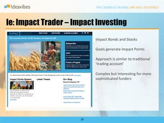 Ie: Impact Trader – Impact Investing
                               Impact	
  Bonds	
  and	
  Stocks	
  
                               	
  
                               Goals	
  generate	
  Impact	
  Points	
  
                               	
  
                               Approach	
  is	
  similar	
  to	
  tradiDonal	
  
                               ‘trading	
  account’	
  
                               	
  
                               Complex	
  but	
  interesDng	
  for	
  more	
  
                               sophisDcated	
  funders	
  




                      20	
  
 